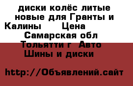 диски колёс литые новые для Гранты и Калины II › Цена ­ 10 000 - Самарская обл., Тольятти г. Авто » Шины и диски   